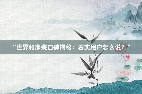 “世界和家装口碑揭秘：着实用户怎么说？”