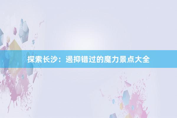 探索长沙：遏抑错过的魔力景点大全