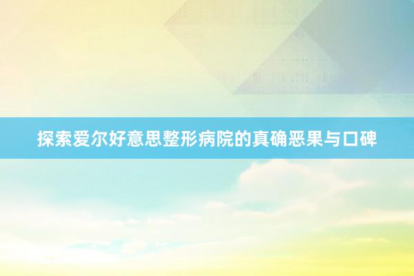 探索爱尔好意思整形病院的真确恶果与口碑