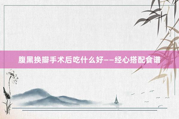 腹黑换瓣手术后吃什么好——经心搭配食谱